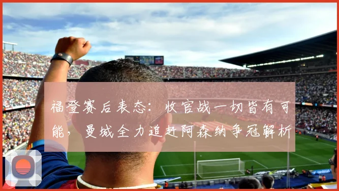 福登赛后表态：收官战一切皆有可能，曼城全力追赶阿森纳争冠解析