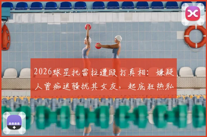 2026球星托雷拉遭殴打真相：嫌疑人曾痴迷骚扰其女友，起底狂热私生饭犯罪路径