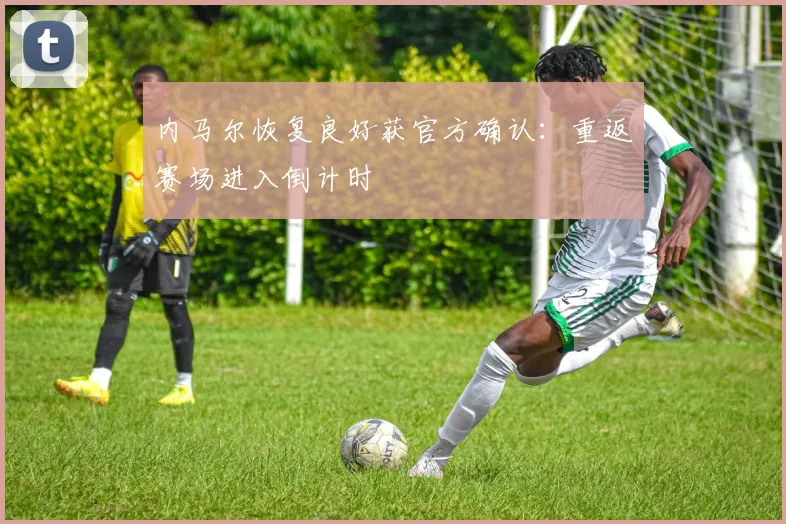 内马尔恢复良好获官方确认：重返赛场进入倒计时