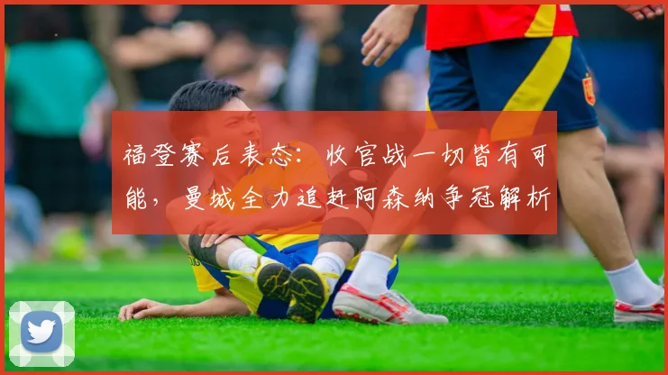 福登赛后表态：收官战一切皆有可能，曼城全力追赶阿森纳争冠解析