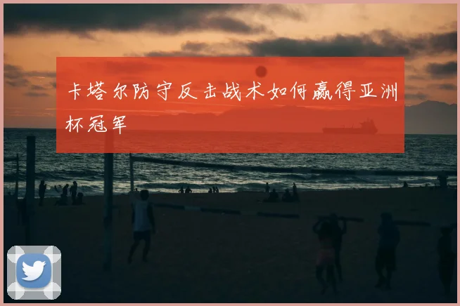 卡塔尔防守反击战术如何赢得亚洲杯冠军