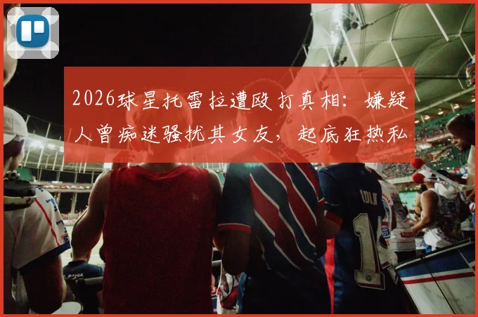 2026球星托雷拉遭殴打真相：嫌疑人曾痴迷骚扰其女友，起底狂热私生饭犯罪路径