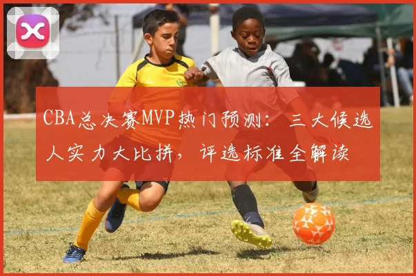 CBA总决赛MVP热门预测：三大候选人实力大比拼，评选标准全解读