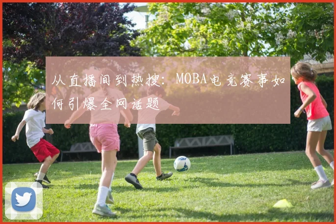 从直播间到热搜:MOBA电竞赛事如何引爆全网话题