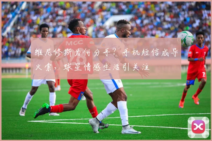 维尼修斯为何分手？手机短信成导火索，球星情感生活引关注
