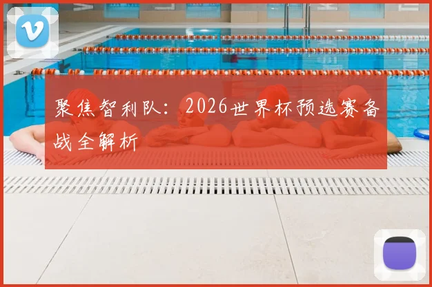 聚焦智利队：2026世界杯预选赛备战全解析